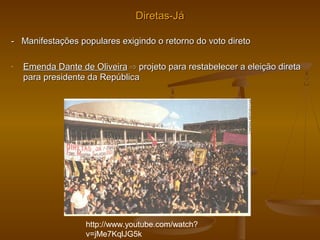 Diretas-JáDiretas-Já
- Manifestações populares exigindo o retorno do voto direto- Manifestações populares exigindo o retorno do voto direto
- Emenda Dante de OliveiraEmenda Dante de Oliveira ⇨⇨ projeto para restabelecer a eleição diretaprojeto para restabelecer a eleição direta
para presidente da Repúblicapara presidente da República
http://www.youtube.com/watch?
v=jMe7KqlJG5k
 