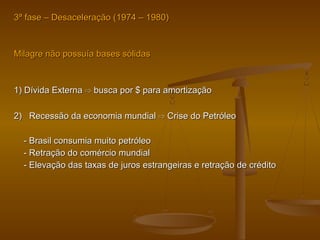 33ª fase – Desaceleração (ª fase – Desaceleração (1974 – 1980)1974 – 1980)
Milagre não possuía bases sólidasMilagre não possuía bases sólidas
1) Dívida Externa1) Dívida Externa busca por $ para amortização⇨ busca por $ para amortização⇨
2) Recessão da economia mundial2) Recessão da economia mundial ⇨⇨ Crise do PetróleoCrise do Petróleo
- Brasil consumia muito petróleo- Brasil consumia muito petróleo
- Retração do comércio mundial- Retração do comércio mundial
- Elevação das taxas de juros estrangeiras e retração de crédito- Elevação das taxas de juros estrangeiras e retração de crédito
 