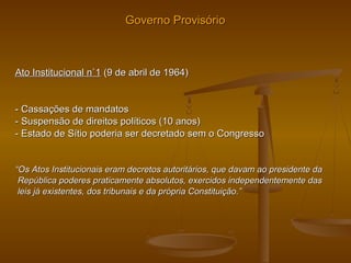 Governo ProvisórioGoverno Provisório
Ato Institucional n˚1Ato Institucional n˚1 (9 de abril de 1964)(9 de abril de 1964)
- Cassações de mandatos- Cassações de mandatos
- Suspensão de direitos políticos (10 anos)- Suspensão de direitos políticos (10 anos)
- Estado de Sítio poderia ser decretado sem o Congresso- Estado de Sítio poderia ser decretado sem o Congresso
““Os Atos Institucionais eram decretos autoritários, que davam ao presidente daOs Atos Institucionais eram decretos autoritários, que davam ao presidente da
República poderes praticamente absolutos, exercidos independentemente dasRepública poderes praticamente absolutos, exercidos independentemente das
leis já existentes, dos tribunais e da própria Constituição.”leis já existentes, dos tribunais e da própria Constituição.”
 