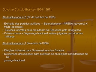 Governo Castelo Branco (1964-1967)Governo Castelo Branco (1964-1967)
Ato Institucional n˚2Ato Institucional n˚2 (27 de outubro de 1965)(27 de outubro de 1965)
- Extinção dos partidos políticos- Extinção dos partidos políticos ⇨⇨ Bipartidarismo – ARENA (governo) XBipartidarismo – ARENA (governo) X
MDB (oposição)MDB (oposição)
- Eleições indiretas para presidente da República pelo Congresso- Eleições indiretas para presidente da República pelo Congresso
- Crimes contra a Segurança Nacional seriam julgados por tribunais- Crimes contra a Segurança Nacional seriam julgados por tribunais
militaresmilitares
Ato Institucional n˚3Ato Institucional n˚3 (fevereiro de1966)(fevereiro de1966)
- Eleições indiretas para Governadores dos Estados- Eleições indiretas para Governadores dos Estados
- Suspensão das eleições para prefeitos de municípios considerados de- Suspensão das eleições para prefeitos de municípios considerados de
Se-Se-
gurança Nacionalgurança Nacional
 