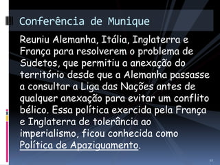 Conferência de Munique 
Reuniu Alemanha, Itália, Inglaterra e 
França para resolverem o problema de 
Sudetos, que permitiu a anexação do 
território desde que a Alemanha passasse 
a consultar a Liga das Nações antes de 
qualquer anexação para evitar um conflito 
bélico. Essa política exercida pela França 
e Inglaterra de tolerância ao 
imperialismo, ficou conhecida como 
Política de Apaziguamento. 
12 
 