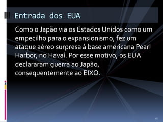 Entrada dos EUA 
Como o Japão via os Estados Unidos como um 
empecilho para o expansionismo, fez um 
ataque aéreo surpresa à base americana Pearl 
Harbor, no Havaí. Por esse motivo, os EUA 
declararam guerra ao Japão, 
consequentemente ao EIXO. 
15 
 