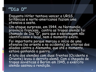 “Dia D” 
Enquanto Hitler tentava vencer a URSS, 
britânicos e norte-americanos faziam uma 
ofensiva a oeste. 
Um ataque surpresa, em 1944, na Normandia, 
província francesa, contra as tropas alemãs foi 
chamado de Dia “D”, para que a espionagem não 
identificasse o local, nem o momento exato. 
Foi importante porque marcou o início de uma 
ofensiva (no oriente e no ocidente) de vitórias dos 
aliados contra a Alemanha, que até o momento, 
estava ganhando a guerra. 
A luta dos alemães com duas frentes (Ocidente e 
Oriente) levou à derrota alemã. Com a chegada de 
tropas soviéticas à Berlim em 1945, o exército 
alemão assinou a rendição. 
16 
 