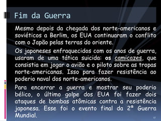Fim da Guerra 
Mesmo depois da chegada dos norte-americanos e 
soviéticos a Berlim, os EUA continuaram o conflito 
com o Japão pelas terras do oriente. 
Os japoneses enfraquecidos com os anos de guerra, 
usaram de uma tática suicida: os camicazes, que 
consistia em jogar o avião e o piloto sobre as tropas 
norte-americanas. Isso para fazer resistência ao 
poderio naval dos norte-americanos. 
Para encerrar a guerra e mostrar seu poderio 
bélico, o último golpe dos EUA foi fazer dois 
ataques de bombas atômicas contra a resistência 
japonesa. Esse foi o evento final da 2ª Guerra 
Mundial. 
17 
 