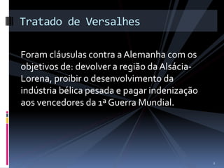 Tratado de Versalhes 
Foram cláusulas contra a Alemanha com os 
objetivos de: devolver a região da Alsácia- 
Lorena, proibir o desenvolvimento da 
indústria bélica pesada e pagar indenização 
aos vencedores da 1ª Guerra Mundial. 
2 
 