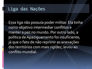 Liga das Nações 
Essa liga não possuía poder militar. Ela tinha 
como objetivo intermediar conflitos e 
manter a paz no mundo. Por outro lado, a 
política de Apaziguamento foi insuficiente, 
já que o fato de não reprimir as anexações 
dos territórios com mais rigidez, levou ao 
conflito mundial. 
3 
 