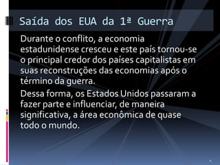 Saída dos EUA da 1ª Guerra 
Durante o conflito, a economia 
estadunidense cresceu e este país tornou-se 
o principal credor dos países capitalistas em 
suas reconstruções das economias após o 
término da guerra. 
Dessa forma, os Estados Unidos passaram a 
fazer parte e influenciar, de maneira 
significativa, a área econômica de quase 
todo o mundo. 
4 
 