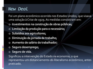 New Deal 
Foi um plano econômico ocorrido nos Estados Unidos, que visava 
uma solução à Crise de 1929. As medidas consistiram em: 
Significou a intervenção do Estado na economia, o que 
representou um distanciamento do liberalismo econômico, antes 
praticado. 
7 
 
