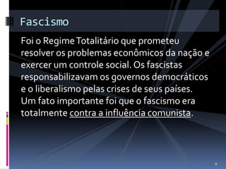 Fascismo 
Foi o Regime Totalitário que prometeu 
resolver os problemas econômicos da nação e 
exercer um controle social. Os fascistas 
responsabilizavam os governos democráticos 
e o liberalismo pelas crises de seus países. 
Um fato importante foi que o fascismo era 
totalmente contra a influência comunista. 
8 
 