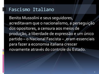 Fascismo Italiano 
Benito Mussolini e seus seguidores, 
acreditavam que o nacionalismo, a perseguição 
dos opositores, a censura aos meios de 
produção, a liberdade de expressão e um único 
partido – o Nacional Fascista – ,eram essenciais 
para fazer a economia italiana crescer 
novamente através do controle do Estado. 
9 
 