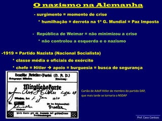 O nazismo na Alemanha                        - surgimento = momento de crise                   * humilhação = derrota na 1ª G. Mundial = Paz Imposta                       -  República de Weimar = não minimizou a crise                   * não controlou a esquerda e o nazismo1919 = Partido Nazista (Nacional Socialista)        * classe média e oficiais do exército        * chefe = Hitler  apoio = burguesia = busca de segurançaCartão de Adolf Hitler de membro do partido DAP, que mais tarde se tornaria o NSDAPProf. Caco Cardozo