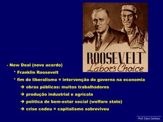 - New Deal (novo acordo)     * Franklin Roosevelt     * fim do liberalismo = intervenção do governo na economia obras públicas: muitos trabalhadores           produção industrial e agrícola           política de bem-estar social (welfarestate)           crise cedeu = capitalismo sobreviveuProf. Caco Cardozo