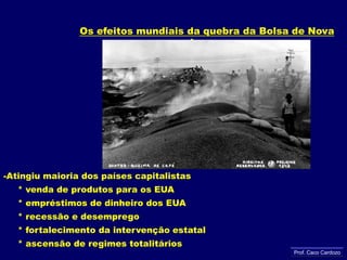 Os efeitos mundiais da quebra da Bolsa de Nova IorqueAtingiu maioria dos países capitalistas     * venda de produtos para os EUA     * empréstimos de dinheiro dos EUA     * recessão e desemprego     * fortalecimento da intervenção estatal     * ascensão de regimes totalitáriosProf. Caco Cardozo