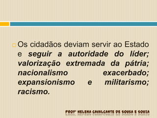  Os cidadãos deviam servir ao Estado
e seguir a autoridade do líder;
valorização extremada da pátria;
nacionalismo exacerbado;
expansionismo e militarismo;
racismo.
Profª Helena Cavalcante de Sousa e Souza
 