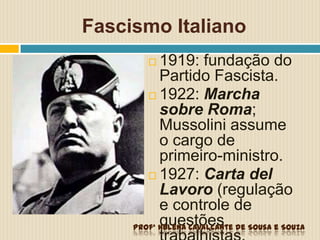 Fascismo Italiano
 1919: fundação do
Partido Fascista.
 1922: Marcha
sobre Roma;
Mussolini assume
o cargo de
primeiro-ministro.
 1927: Carta del
Lavoro (regulação
e controle de
questõesProfª Helena Cavalcante de Sousa e Souza
 