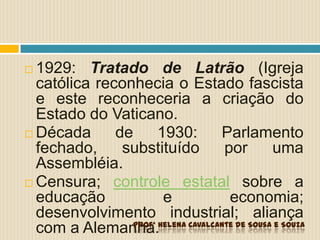  1929: Tratado de Latrão (Igreja
católica reconhecia o Estado fascista
e este reconheceria a criação do
Estado do Vaticano.
 Década de 1930: Parlamento
fechado, substituído por uma
Assembléia.
 Censura; controle estatal sobre a
educação e economia;
desenvolvimento industrial; aliança
com a Alemanha.Profª Helena Cavalcante de Sousa e Souza
 