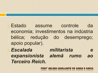  Estado assume controle da
economia; investimentos na indústria
bélica; redução do desemprego;
apoio popular).
 Escalada militarista e
expansionista alemã rumo ao
Terceiro Reich.
Profª Helena Cavalcante de Sousa e Souza
 