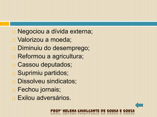  Negociou a dívida externa;
 Valorizou a moeda;
 Diminuiu do desemprego;
 Reformou a agricultura;
 Cassou deputados;
 Suprimiu partidos;
 Dissolveu sindicatos;
 Fechou jornais;
 Exilou adversários.
Profª Helena Cavalcante de Sousa e Souza
 