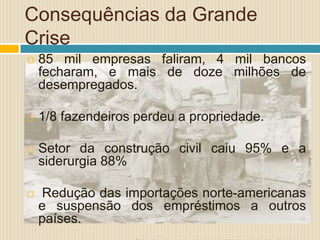 Consequências da Grande
Crise
 85 mil empresas faliram, 4 mil bancos
fecharam, e mais de doze milhões de
desempregados.
 1/8 fazendeiros perdeu a propriedade.
 Setor da construção civil caiu 95% e a
siderurgia 88%
 Redução das importações norte-americanas
e suspensão dos empréstimos a outros
países.
 