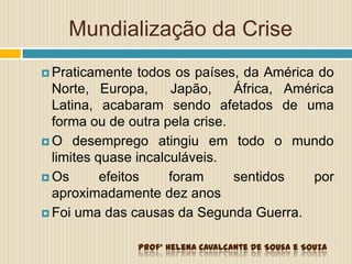 Mundialização da Crise
 Praticamente todos os países, da América do
Norte, Europa, Japão, África, América
Latina, acabaram sendo afetados de uma
forma ou de outra pela crise.
 O desemprego atingiu em todo o mundo
limites quase incalculáveis.
 Os efeitos foram sentidos por
aproximadamente dez anos
 Foi uma das causas da Segunda Guerra.
Profª Helena Cavalcante de Sousa e Souza
 