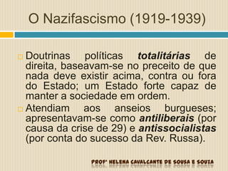O Nazifascismo (1919-1939)
 Doutrinas políticas totalitárias de
direita, baseavam-se no preceito de que
nada deve existir acima, contra ou fora
do Estado; um Estado forte capaz de
manter a sociedade em ordem.
 Atendiam aos anseios burgueses;
apresentavam-se como antiliberais (por
causa da crise de 29) e antissocialistas
(por conta do sucesso da Rev. Russa).
Profª Helena Cavalcante de Sousa e Souza
 