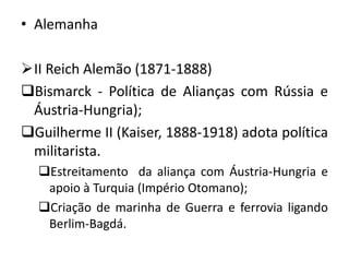 • Alemanha
II Reich Alemão (1871-1888)
Bismarck - Política de Alianças com Rússia e
Áustria-Hungria);
Guilherme II (Kaiser, 1888-1918) adota política
militarista.
Estreitamento da aliança com Áustria-Hungria e
apoio à Turquia (Império Otomano);
Criação de marinha de Guerra e ferrovia ligando
Berlim-Bagdá.
 