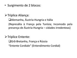 • Surgimento de 2 blocos:
Tríplice Aliança:
Alemanha, Áustria-Hungria e Itália
(Represália à França pela Tunísia; Incomodo pela
presença de Áustria-Hungria – cidades irredenteas)
Tríplice Entente:
Grã-Bretanha, França e Rússia
“Entente Cordiale” (Entendimento Cordial)
 
