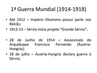 1ª Guerra Mundial (1914-1918)
• Até 1912 – Império Otomano possui parte nos
Bálcãs;
• 1912-13 – Sérvia inicia projeto “Grande Sérvia”;
• 28 de Junho de 1914 – Assassinato do
Arquiduque Francisco Fernando (Áustria-
Hungria);
• 28 de julho – Áustria-Hungria declara guerra à
Sérvia;
 