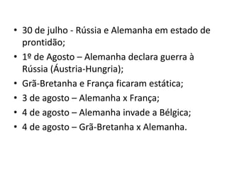 • 30 de julho - Rússia e Alemanha em estado de
prontidão;
• 1º de Agosto – Alemanha declara guerra à
Rússia (Áustria-Hungria);
• Grã-Bretanha e França ficaram estática;
• 3 de agosto – Alemanha x França;
• 4 de agosto – Alemanha invade a Bélgica;
• 4 de agosto – Grã-Bretanha x Alemanha.
 