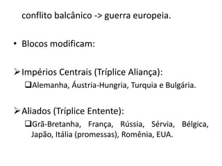 conflito balcânico -> guerra europeia.
• Blocos modificam:
Impérios Centrais (Tríplice Aliança):
Alemanha, Áustria-Hungria, Turquia e Bulgária.
Aliados (Tríplice Entente):
Grã-Bretanha, França, Rússia, Sérvia, Bélgica,
Japão, Itália (promessas), Romênia, EUA.
 