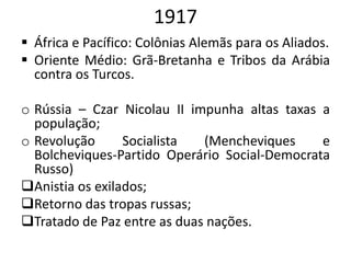 1917
 África e Pacífico: Colônias Alemãs para os Aliados.
 Oriente Médio: Grã-Bretanha e Tribos da Arábia
contra os Turcos.
o Rússia – Czar Nicolau II impunha altas taxas a
população;
o Revolução Socialista (Mencheviques e
Bolcheviques-Partido Operário Social-Democrata
Russo)
Anistia os exilados;
Retorno das tropas russas;
Tratado de Paz entre as duas nações.
 