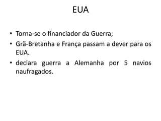 EUA
• Torna-se o financiador da Guerra;
• Grã-Bretanha e França passam a dever para os
EUA.
• declara guerra a Alemanha por 5 navios
naufragados.
 