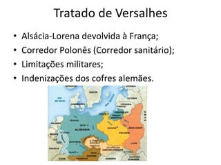 Tratado de Versalhes
• Alsácia-Lorena devolvida à França;
• Corredor Polonês (Corredor sanitário);
• Limitações militares;
• Indenizações dos cofres alemães.
 