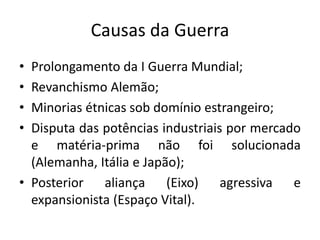 Causas da Guerra
• Prolongamento da I Guerra Mundial;
• Revanchismo Alemão;
• Minorias étnicas sob domínio estrangeiro;
• Disputa das potências industriais por mercado
e matéria-prima não foi solucionada
(Alemanha, Itália e Japão);
• Posterior aliança (Eixo) agressiva e
expansionista (Espaço Vital).
 