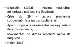 • Mussolini (1922) – Regime totalitário,
militarista e nacionalista (fascista);
• Crise de 29 – agrava problemas
socioeconômicos (países capitalistas);
• Apoio popular à movimentos de esquerda e
de extrema direita;
• Movimentos de direita recebem apoio da
burguesia.
• Hitler (1933).
 