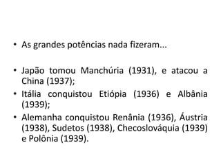 • As grandes potências nada fizeram...
• Japão tomou Manchúria (1931), e atacou a
China (1937);
• Itália conquistou Etiópia (1936) e Albânia
(1939);
• Alemanha conquistou Renânia (1936), Áustria
(1938), Sudetos (1938), Checoslováquia (1939)
e Polônia (1939).
 