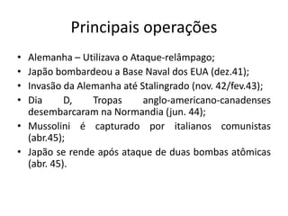 Principais operações
• Alemanha – Utilizava o Ataque-relâmpago;
• Japão bombardeou a Base Naval dos EUA (dez.41);
• Invasão da Alemanha até Stalingrado (nov. 42/fev.43);
• Dia D, Tropas anglo-americano-canadenses
desembarcaram na Normandia (jun. 44);
• Mussolini é capturado por italianos comunistas
(abr.45);
• Japão se rende após ataque de duas bombas atômicas
(abr. 45).
 