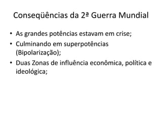 Conseqüências da 2ª Guerra Mundial
• As grandes potências estavam em crise;
• Culminando em superpotências
(Bipolarização);
• Duas Zonas de influência econômica, política e
ideológica;
 