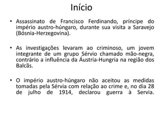 Início
• Assassinato de Francisco Ferdinando, príncipe do
império austro-húngaro, durante sua visita a Saravejo
(Bósnia-Herzegovina).
• As investigações levaram ao criminoso, um jovem
integrante de um grupo Sérvio chamado mão-negra,
contrário a influência da Áustria-Hungria na região dos
Balcãs.
• O império austro-húngaro não aceitou as medidas
tomadas pela Sérvia com relação ao crime e, no dia 28
de julho de 1914, declarou guerra à Servia.
 