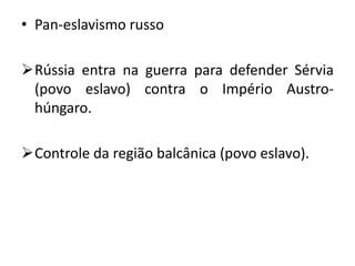 • Pan-eslavismo russo
Rússia entra na guerra para defender Sérvia
(povo eslavo) contra o Império Austro-
húngaro.
Controle da região balcânica (povo eslavo).
 