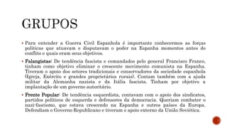  Para entender a Guerra Civil Espanhola é importante conhecermos as forças
politicas que atuavam e disputavam o poder na Espanha momentos antes do
conflito e quais eram seus objetivos.
 Falangistas: De tendência fascista e comandados pelo general Francisco Franco,
tinham como objetivo eliminar o crescente movimento comunista na Espanha.
Tiveram o apoio dos setores tradicionais e conservadores da sociedade espanhola
(Igreja, Exército e grandes proprietários rurais). Contam também com a ajuda
militar da Alemanha nazista e da Itália fascista. Tinham por objetivo a
implantação de um governo autoritário.
 Frente Popular: De tendência esquerdista, contavam com o apoio dos sindicatos,
partidos políticos de esquerda e defensores da democracia. Queriam combater o
nazi-fascismo, que estava crescendo na Espanha e outros países da Europa.
Defendiam o Governo Republicano e tiveram o apoio externo da União Soviética.
 