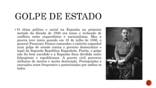  O clima político e social na Espanha na primeira
metade da década de 1930 era tenso e recheado de
conflitos entre esquerdistas e nacionalistas. Mas a
guerra teve inicio quando em 18 de julho de 1936, o
general Francisco Franco comandou o exército espanhol
num golpe de estado contra o governo democrático e
legal da Segunda República Espanhola. Porém, o golpe
não foi bem sucedido e a Espanha ficou dividida entre
falangistas e republicanos. A guerra civil provocou
milhares de mortos e muita destruição. Perseguições e
execuções eram frequentes e patrocinadas por ambos os
lados.
 
