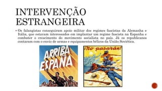  Os falangistas conseguiram apoio militar dos regimes fascistas da Alemanha e
Itália, que estavam interessados em implantar um regime fascista na Espanha e
combater o crescimento do movimento socialista no país. Já os republicanos
contaram com o envio de armas e equipamentos bélicos da União Soviética.
 