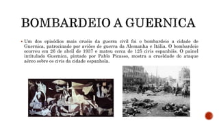  Um dos episódios mais cruéis da guerra civil foi o bombardeio a cidade de
Guernica, patrocinado por aviões de guerra da Alemanha e Itália. O bombardeio
ocorreu em 26 de abril de 1937 e matou cerca de 125 civis espanhóis. O painel
intitulado Guernica, pintado por Pablo Picasso, mostra a crueldade do ataque
aéreo sobre os civis da cidade espanhola.
 