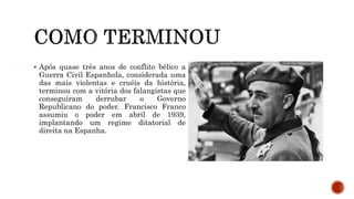  Após quase três anos de conflito bélico a
Guerra Civil Espanhola, considerada uma
das mais violentas e cruéis da história,
terminou com a vitória dos falangistas que
conseguiram derrubar o Governo
Republicano do poder. Francisco Franco
assumiu o poder em abril de 1939,
implantando um regime ditatorial de
direita na Espanha.
 