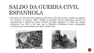  As baixas da Guerra Civil oscilam entre 330 a 405 mil mortos, sendo que apenas
1/3 ocorreu na guerra. Meio milhão de prédios foram destruídos parcial ou
inteiramente e perdeu-se quase metade do gado espanhol. A renda per capita
reduziu-se em 30% e fez com que a Espanha afundasse numa estagnação
econômica que se prolongou por quase trinta anos.
 