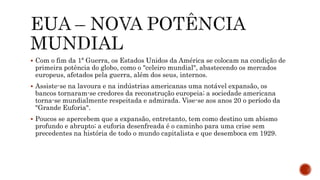  Com o fim da 1ª Guerra, os Estados Unidos da América se colocam na condição de
primeira potência do globo, como o "celeiro mundial", abastecendo os mercados
europeus, afetados pela guerra, além dos seus, internos.
 Assiste-se na lavoura e na indústrias americanas uma notável expansão, os
bancos tornaram-se credores da reconstrução europeia; a sociedade americana
torna-se mundialmente respeitada e admirada. Vise-se aos anos 20 o período da
"Grande Euforia".
 Poucos se apercebem que a expansão, entretanto, tem como destino um abismo
profundo e abrupto; a euforia desenfreada é o caminho para uma crise sem
precedentes na história de todo o mundo capitalista e que desemboca em 1929.
 