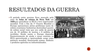  O período entre guerras ficou marcado pela
crise da bolsa de valores de Nova York em
1929,que prejudicou os EUA e teve repercussão
mundial. Com o fim da 1° Guerra Mundial a
Europa apresentava sérios problemas tanto de
ordem econômica (indústrias destruídas) quanto
de ordem social visto que seu saldo de guerra
era de 10 milhões de mortos e 6 milhões de
inválidos. Sendo assim a Europa dependia
financeiramente de ajuda e nesse contexto os
EUA aproveitando a oportunidade surge como
potência mundial, financiando armas, dinheiro
e produtos agrícolas ou industrializados.
 