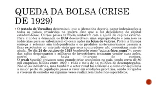  O tratado de Versalhes determinou que a Alemanha deveria pagar indenizações a
todos os países envolvidos na guerra ,fato que a fez dependente do capital
estadunidense. Outros países também contaram com a ajuda de capital externo.
Para atender a demanda os EUA desenvolvem uma superprodução e com isso as
indústrias para se valorizarem colocam ações na bolsa de valores. Porém a Europa
começa a retomar sua independência e os produtos norte-americanos passam a
ficar excedentes no mercado visto que seus compradores não necessitam mais de
ajuda. No dia 24 de outubro de 1929 (conhecido como “quinta-feira negra”) o preço
das ações despencaram e milhares de investidores tentaram vender suas ações,
porém não havia interesse de compra.
O crash (queda) provocou uma grande crise econômica no país, tendo cerca de 80
mil empresas falidas entre 1929 e 1933 e mais de 14 milhões de desempregados.
Não só as indústrias, mas também o setor rural foi a falência e como consequência
a maior parte da população passa a viver em condições precárias, sendo obrigados
a viverem de esmolas ou algumas vezes realizarem trabalhos esporádicos.
 