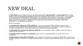 O New Deal (cuja tradução literal em português seria "novo acordo" ou "novo trato") foi o nome
dado à série de programas implementados nos Estados Unidos entre 1933 e 1937, sob o governo
do Presidente Franklin Delano Roosevelt, com o objetivo de recuperar e reformar a economia
norte-americana, e assistir os prejudicados pela Grande Depressão. O nome dessa série de
programas foi inspirado no Square Deal, nome dado pelo anterior Presidente Theodore
Roosevelt à sua política econômica.
 Itens do projeto:
 o investimento maciço em obras públicas: o governo investiu US$ 4 bilhões (valores não
corrigidos pela inflação) na construção de usinas hidrelétricas, barragens, pontes, hospitais,
escolas, aeroportos etc. Tais obras geraram milhões de novos empregos;
 a destruição dos estoques de gêneros agrícolas, como algodão, trigo e milho, a fim de conter a
queda de seus preços;
 o controle sobre os preços e a produção, para evitar a superprodução na agricultura e na
indústria;
 a diminuição da jornada de trabalho, com o objetivo de abrir novos postos. Além disso, fixou-se o
salário mínimo, criaram-se o seguro-desemprego e o seguro-aposentadoria (para os maiores de 65
anos).
 